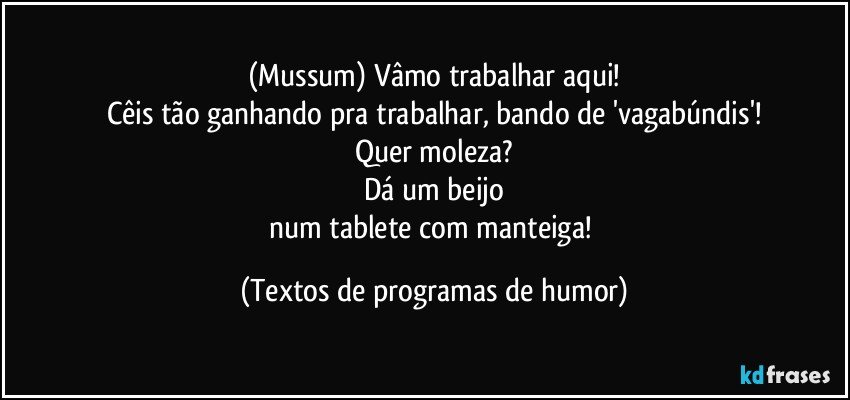 (Mussum) Vâmo trabalhar aqui!
Cêis tão ganhando pra trabalhar, bando de 'vagabúndis'!
Quer moleza?
Dá um beijo
num tablete com manteiga! (Textos de programas de humor)