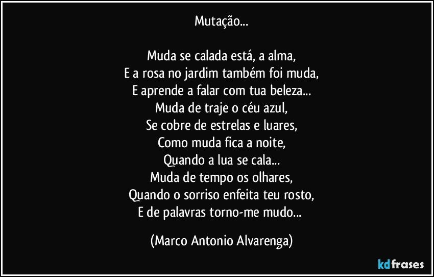 Mutação...

Muda se calada está, a alma,
E a rosa no jardim também foi muda,
E aprende a falar com tua beleza...
Muda de traje o céu azul,
Se cobre de estrelas e luares,
Como muda fica a noite,
Quando a lua se cala...
Muda de tempo os olhares,
Quando o sorriso enfeita teu rosto,
E de palavras torno-me mudo... (Marco Antonio Alvarenga)