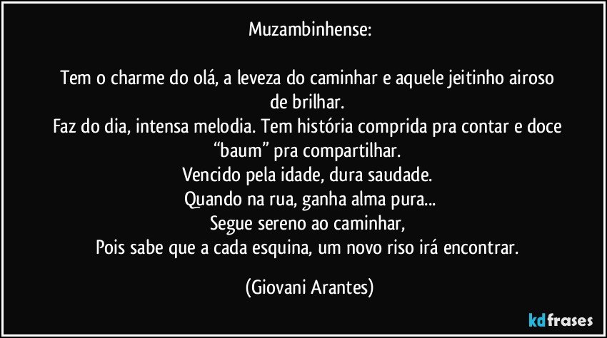 Muzambinhense:

Tem o charme do olá, a leveza do caminhar e aquele jeitinho airoso de brilhar. 
Faz do dia, intensa melodia. Tem história comprida pra contar e doce “baum” pra compartilhar. 
Vencido pela idade, dura saudade. 
Quando na rua, ganha alma pura...
Segue sereno ao caminhar, 
Pois sabe que a cada esquina, um novo riso irá encontrar. (Giovani Arantes)