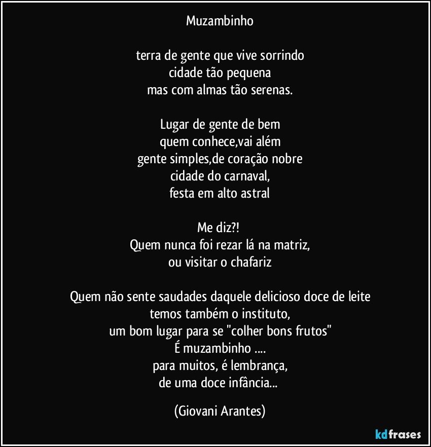 Muzambinho

terra de gente que vive sorrindo
cidade tão pequena
mas com almas tão serenas.

Lugar de gente de bem
quem conhece,vai além
gente simples,de coração nobre
cidade do carnaval,
festa em alto astral

Me diz?! 
Quem nunca foi rezar lá na matriz,
ou visitar o chafariz

Quem não sente saudades daquele delicioso doce de leite
temos também o instituto,
um bom lugar para se "colher bons frutos"
É muzambinho ...
para muitos, é lembrança,
de uma doce infância... (Giovani Arantes)