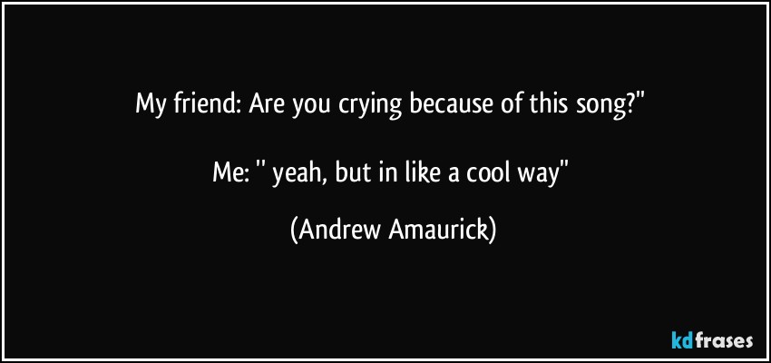 My friend: Are you crying because of this song?'' 

Me: '' yeah, but in like a cool way'' (Andrew Amaurick)