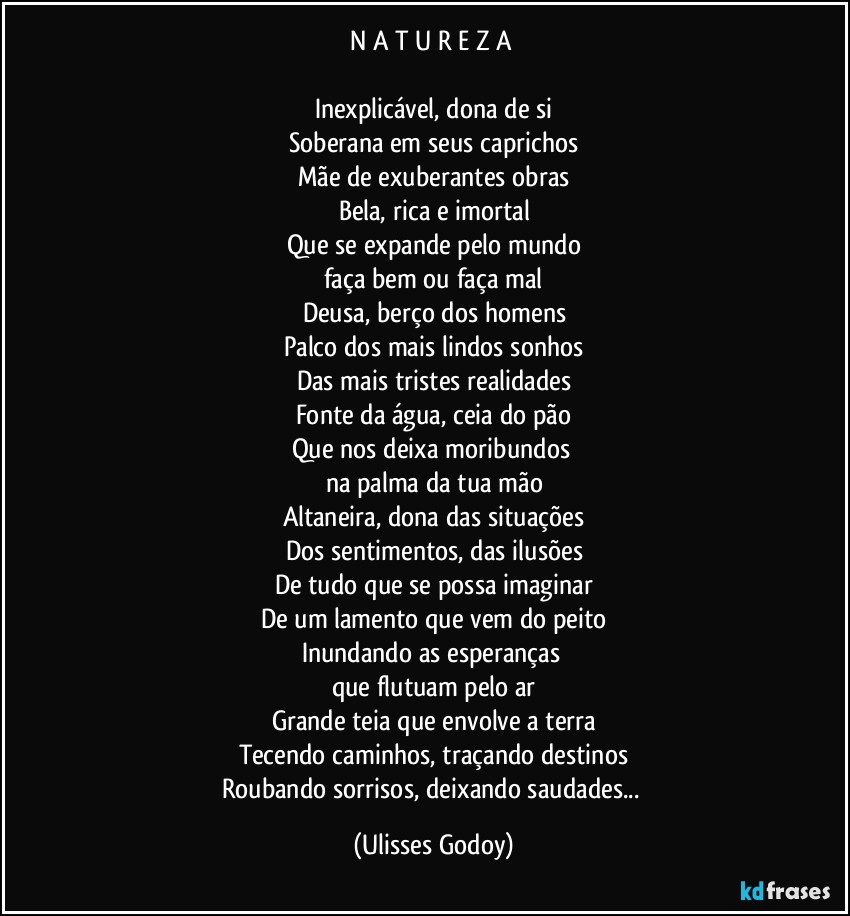 N A T U R E Z A 

Inexplicável, dona de si
Soberana em seus caprichos
Mãe de exuberantes obras
Bela, rica e imortal
Que se expande pelo mundo
faça bem ou faça mal
Deusa, berço dos homens
Palco dos mais lindos sonhos
Das mais tristes realidades
Fonte da água, ceia do pão
Que nos deixa moribundos 
na palma da tua mão
Altaneira, dona das situações
Dos sentimentos, das ilusões
De tudo que se possa imaginar
De um lamento que vem do peito
Inundando as esperanças 
que flutuam pelo ar
Grande teia que envolve a terra
Tecendo caminhos, traçando destinos
Roubando sorrisos, deixando saudades... (Ulisses Godoy)
