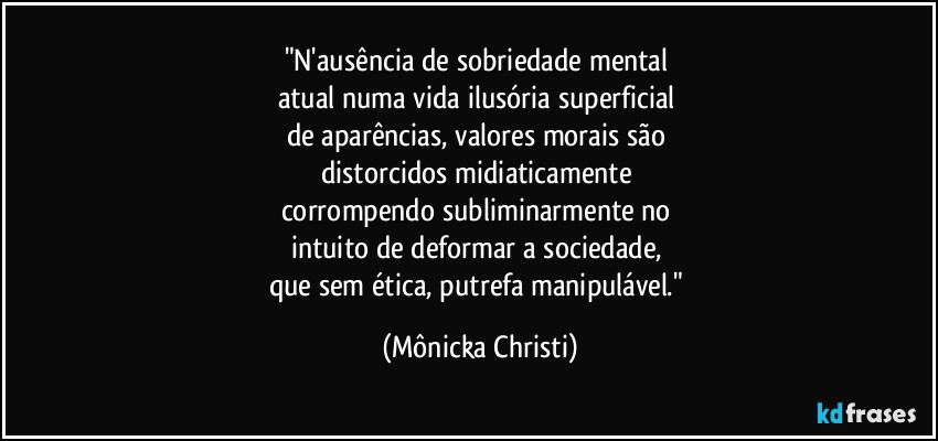 "N'ausência de sobriedade mental 
atual numa vida ilusória superficial 
de aparências, valores morais são 
distorcidos midiaticamente 
corrompendo subliminarmente no 
intuito de deformar a sociedade, 
que sem ética, putrefa manipulável." (Mônicka Christi)