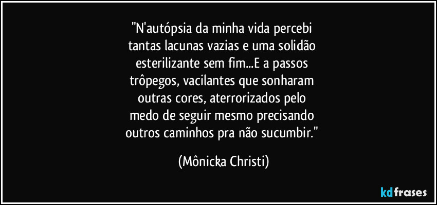 "N'autópsia da minha vida percebi 
tantas lacunas vazias e uma solidão 
esterilizante sem fim...E a passos 
trôpegos, vacilantes que sonharam 
outras cores, aterrorizados pelo 
medo de seguir mesmo precisando 
outros caminhos pra não sucumbir." (Mônicka Christi)