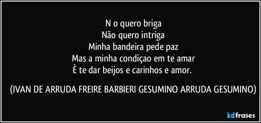 Năo quero briga
Não quero intriga
Minha bandeira pede paz
Mas a minha condiçao em te amar
È te dar beijos e carinhos e amor. (IVAN DE ARRUDA FREIRE BARBIERI GESUMINO ARRUDA GESUMINO)