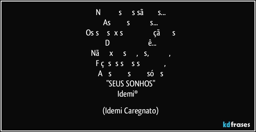 Nᴏ ᴍᴜɴᴅᴏ ᴀs ᴅᴏʀᴇs sãᴏ ᴍᴜɪᴛᴀs...
As ᴀʟᴇɢʀɪᴀs ɴᴇᴍ ᴛᴀɴᴛᴀs...
Os sᴏɴʜᴏs ᴇxɪsᴛᴇᴍ ᴇ ᴀ ʀᴇᴀʟɪᴢᴀçãᴏ ᴅᴇʟᴇs
Dᴇᴘᴇɴᴅᴇ ᴍᴜɪᴛᴏ ᴅᴇ ᴠᴏᴄê...
Nãᴏ ᴅᴇɪxᴇ ᴅᴇ sᴏɴʜᴀʀ, ᴍᴀs, ᴘᴏʀ ғᴀᴠᴏʀ,
Fᴀçᴀ sᴇᴜs sᴏɴʜᴏs sᴇ ʀᴇᴀʟɪᴢᴀʀᴇᴍ,
Aɴᴛᴇs ǫᴜᴇ ᴇʟᴇs ғɪǫᴜᴇᴍ só ɴᴏs
"SEUS SONHOS"
Idemi®  ﻿ (Idemi Caregnato)