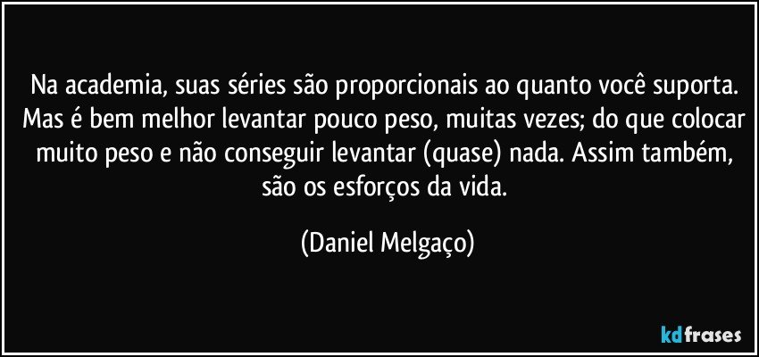 Na academia, suas séries são proporcionais ao quanto você suporta. Mas é bem melhor levantar pouco peso, muitas vezes; do que colocar muito peso e não conseguir levantar (quase) nada. Assim também, são os esforços da vida. (Daniel Melgaço)