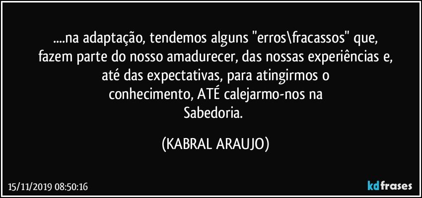 ...na adaptação, tendemos alguns "erros\fracassos" que,
fazem parte do nosso amadurecer, das nossas experiências e,
até das expectativas, para atingirmos o
conhecimento, ATÉ calejarmo-nos na
Sabedoria. (KABRAL ARAUJO)