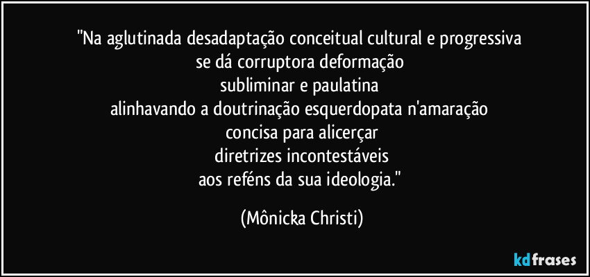 "Na aglutinada desadaptação conceitual cultural e progressiva 
se dá corruptora deformação 
subliminar e paulatina 
alinhavando a doutrinação esquerdopata n'amaração 
concisa para alicerçar
 diretrizes incontestáveis 
aos reféns da sua ideologia." (Mônicka Christi)