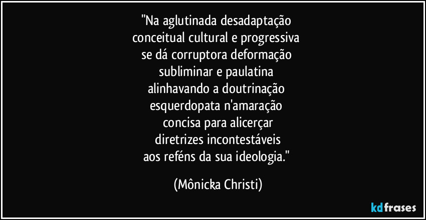 "Na aglutinada desadaptação 
conceitual cultural e progressiva 
se dá corruptora deformação 
subliminar e paulatina 
alinhavando a doutrinação 
esquerdopata n'amaração 
concisa para alicerçar
 diretrizes incontestáveis 
aos reféns da sua ideologia." (Mônicka Christi)