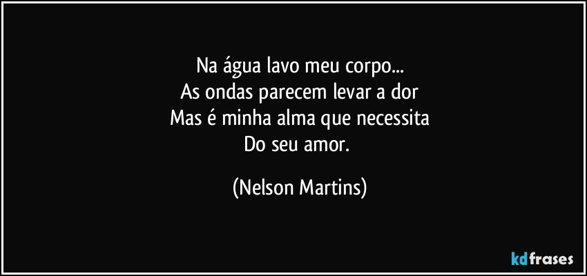 Na água lavo meu corpo...
As ondas parecem levar a dor
Mas é minha alma que necessita
Do seu amor. (Nelson Martins)