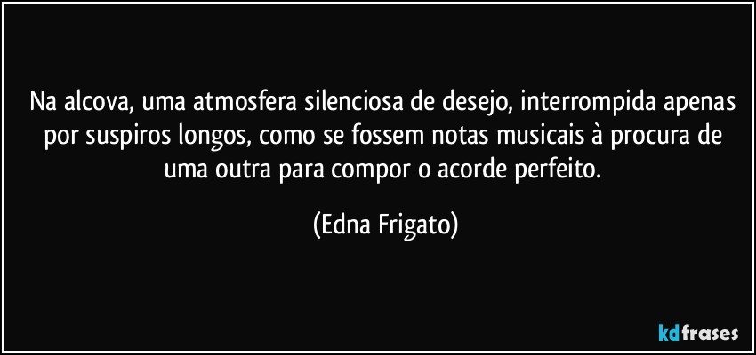 Na alcova,  uma atmosfera silenciosa de desejo, interrompida apenas por suspiros longos, como se fossem notas musicais à procura de uma outra para compor o acorde perfeito. (Edna Frigato)