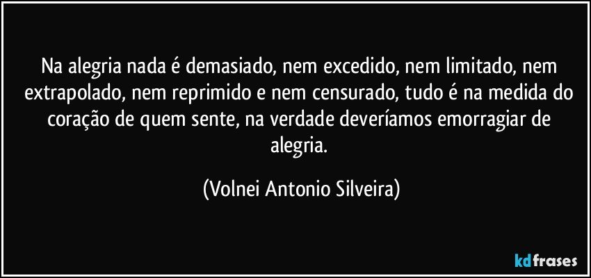 Na alegria nada é demasiado, nem excedido, nem limitado, nem extrapolado, nem reprimido e nem censurado, tudo é na medida do coração de quem sente, na verdade deveríamos emorragiar de alegria. (Volnei Antonio Silveira)