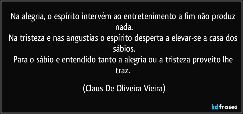 Na alegria, o espírito intervém ao entretenimento a fim não produz nada.
Na tristeza e nas angustias o espírito desperta a elevar-se a casa dos sábios.
Para o sábio e entendido tanto a alegria ou a tristeza  proveito lhe traz. (Claus De Oliveira Vieira)