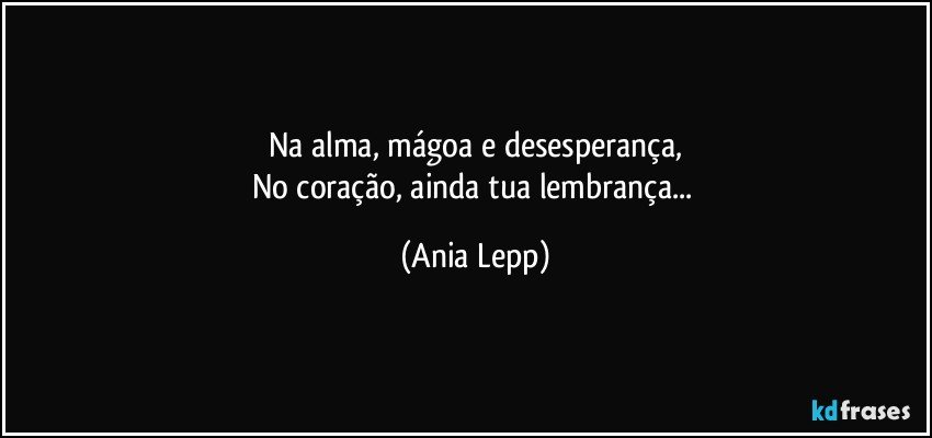 Na alma, mágoa e desesperança,
No coração, ainda tua lembrança... (Ania Lepp)