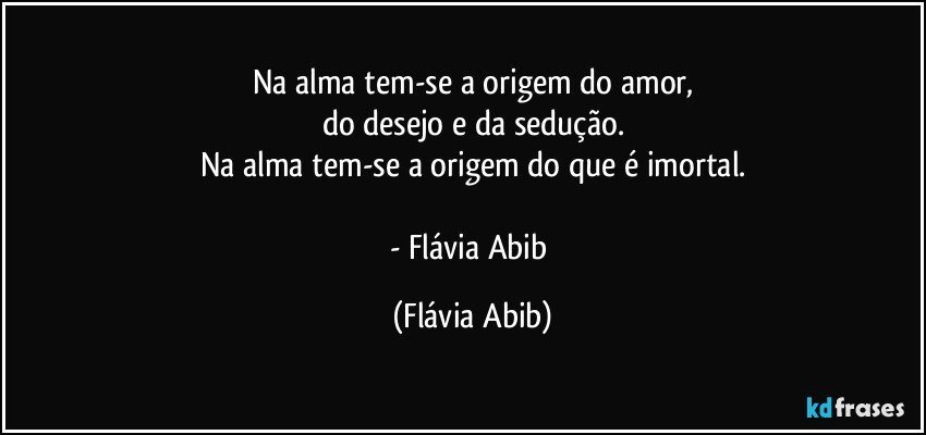 Na alma tem-se a origem do amor,
do desejo e da sedução.
Na alma tem-se a origem do que é imortal.

- Flávia Abib (Flávia Abib)