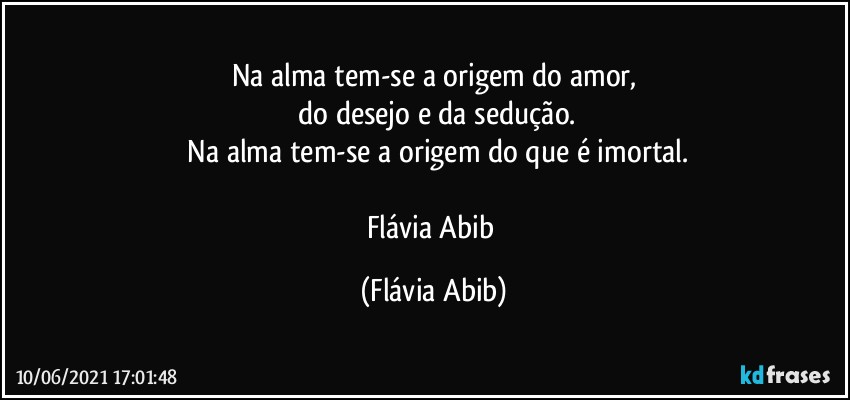 Na alma tem-se a origem do amor,
 do desejo e da sedução.
 Na alma tem-se a origem do que é imortal.
 
Flávia Abib (Flávia Abib)