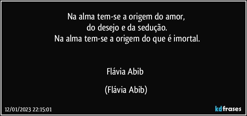 Na alma tem-se a origem do amor,
 do desejo e da sedução.
 Na alma tem-se a origem do que é imortal.
 

Flávia Abib (Flávia Abib)