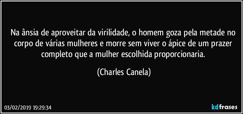 Na ânsia de aproveitar da virilidade, o homem goza pela metade no corpo de várias mulheres e morre sem viver o ápice de um prazer completo que a mulher escolhida proporcionaria. (Charles Canela)