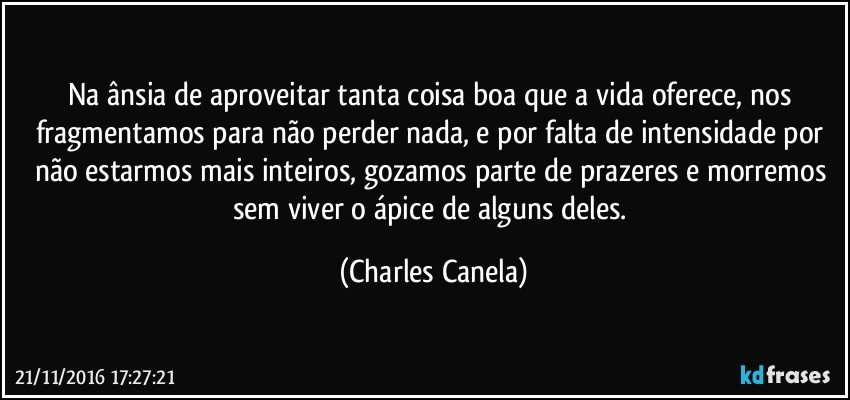 Na ânsia de aproveitar tanta coisa boa que a vida oferece, nos fragmentamos para não perder nada, e por falta de intensidade por não estarmos mais inteiros, gozamos parte de prazeres e morremos sem viver o ápice de alguns deles. (Charles Canela)