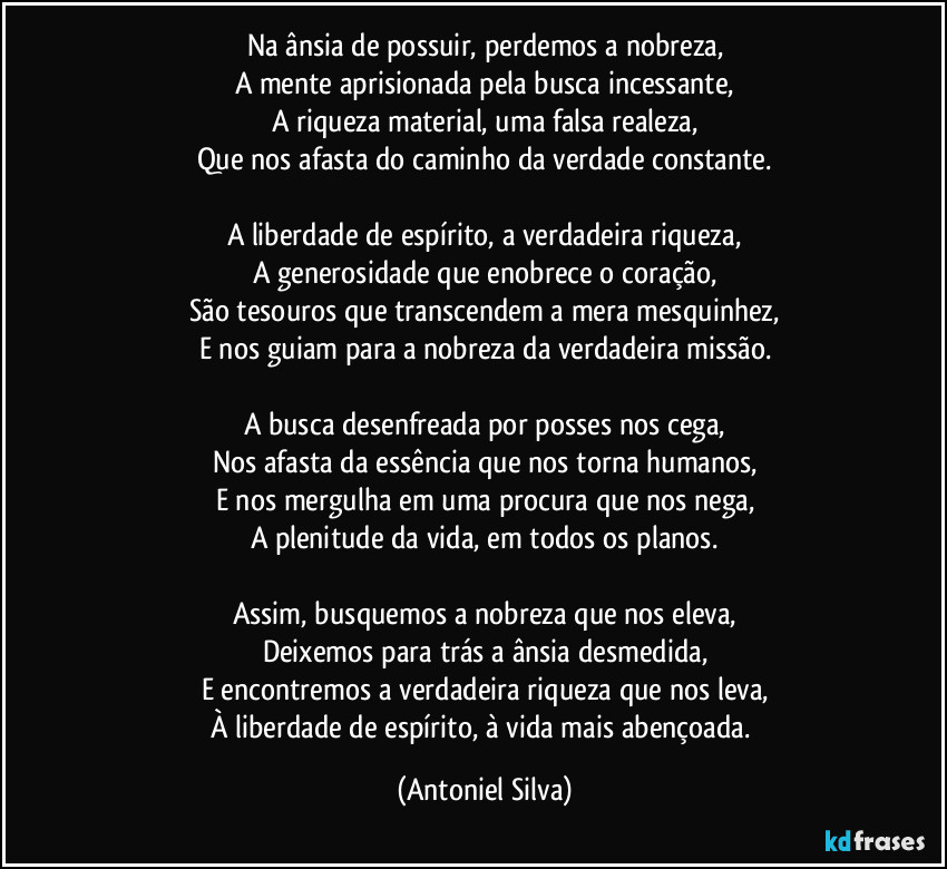 Na ânsia de possuir, perdemos a nobreza,
A mente aprisionada pela busca incessante,
A riqueza material, uma falsa realeza,
Que nos afasta do caminho da verdade constante.

A liberdade de espírito, a verdadeira riqueza,
A generosidade que enobrece o coração,
São tesouros que transcendem a mera mesquinhez,
E nos guiam para a nobreza da verdadeira missão.

A busca desenfreada por posses nos cega,
Nos afasta da essência que nos torna humanos,
E nos mergulha em uma procura que nos nega,
A plenitude da vida, em todos os planos.

Assim, busquemos a nobreza que nos eleva,
Deixemos para trás a ânsia desmedida,
E encontremos a verdadeira riqueza que nos leva,
À liberdade de espírito, à vida mais abençoada. (Antoniel Silva)