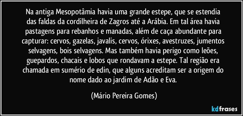 Na antiga Mesopotâmia havia uma grande estepe, que se estendia das faldas da cordilheira de Zagros até a Arábia. Em tal área havia pastagens para rebanhos e manadas, além de caça abundante para capturar: cervos, gazelas, javalis, cervos, órixes, avestruzes, jumentos selvagens, bois selvagens. Mas também havia perigo como leões, guepardos, chacais e lobos que rondavam a estepe. Tal região era chamada em sumério de edin, que alguns acreditam ser a origem do nome dado ao jardim de Adão e Eva. (Mário Pereira Gomes)