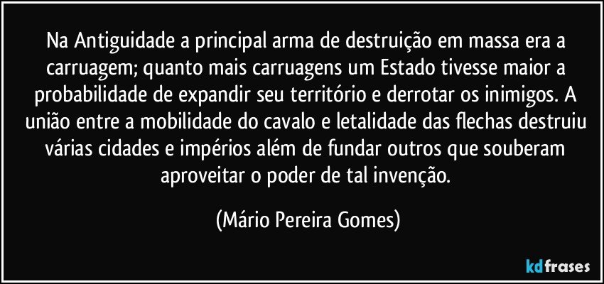 Na Antiguidade a principal arma de destruição em massa era a carruagem; quanto mais carruagens um Estado tivesse maior a probabilidade de expandir seu território e derrotar os inimigos. A união entre a mobilidade do cavalo e letalidade das flechas destruiu várias cidades e impérios além de fundar outros que souberam aproveitar o poder de tal invenção. (Mário Pereira Gomes)