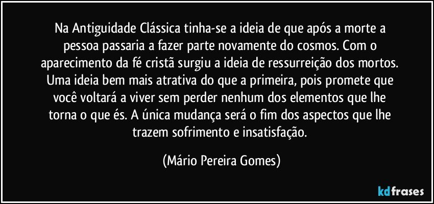 Na Antiguidade Clássica tinha-se a ideia de que após a morte a pessoa passaria a fazer parte novamente do cosmos. Com o aparecimento da fé cristã surgiu a ideia de ressurreição dos mortos. Uma ideia bem mais atrativa do que a primeira, pois promete que você voltará a viver sem perder nenhum dos elementos que lhe torna o que és. A única mudança será o fim dos aspectos que lhe trazem sofrimento e insatisfação. (Mário Pereira Gomes)