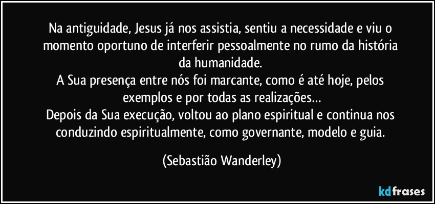 Na antiguidade, Jesus já nos assistia, sentiu a necessidade e viu o momento oportuno de interferir pessoalmente no rumo da história da humanidade. 
A Sua presença entre nós foi marcante, como é até hoje, pelos exemplos e por todas as realizações…
Depois da Sua execução, voltou ao plano espiritual e continua nos conduzindo espiritualmente, como governante, modelo e guia. (Sebastião Wanderley)