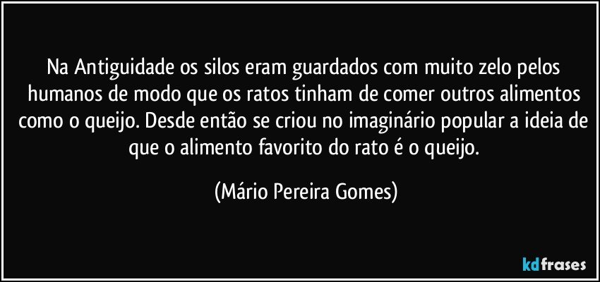 Na Antiguidade os silos eram guardados com muito zelo pelos humanos de modo que os ratos tinham de comer outros alimentos como o queijo. Desde então se criou no imaginário popular a ideia de que o alimento favorito do rato é o queijo. (Mário Pereira Gomes)