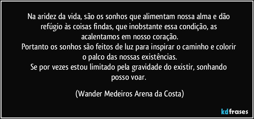 Na aridez da vida, são os sonhos que alimentam nossa alma e dão refúgio às coisas findas, que inobstante essa condição, as acalentamos em nosso coração.
Portanto os sonhos são feitos de luz para inspirar o caminho e colorir o palco das nossas existências.
Se por vezes estou limitado pela gravidade do existir, sonhando posso voar. (Wander Medeiros Arena da Costa)