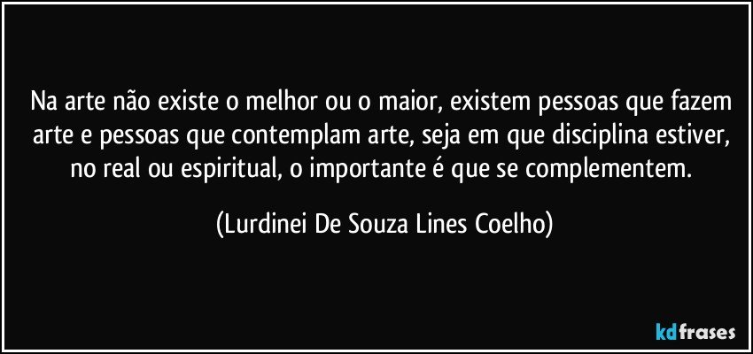 Na arte não existe o melhor ou o maior, existem pessoas que fazem arte e pessoas que contemplam arte, seja em que disciplina estiver, no real ou espiritual, o importante é que se complementem. (Lurdinei De Souza Lines Coelho)