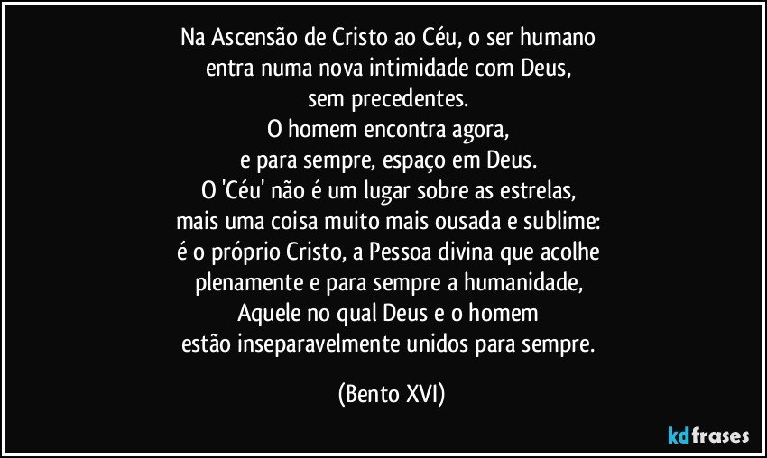 Na Ascensão de Cristo ao Céu, o ser humano 
entra numa nova intimidade com Deus, 
sem precedentes. 
O homem encontra agora, 
e para sempre, espaço em Deus. 
O 'Céu' não é um lugar sobre as estrelas, 
mais uma coisa muito mais ousada e sublime: 
é o próprio Cristo, a Pessoa divina que acolhe 
plenamente e para sempre a humanidade, 
Aquele no qual Deus e o homem 
estão inseparavelmente unidos para sempre. (Bento XVI)