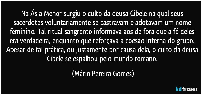 Na Ásia Menor surgiu o culto da deusa Cibele na qual seus sacerdotes voluntariamente se castravam e adotavam um nome feminino. Tal ritual sangrento informava aos de fora que a fé deles era verdadeira, enquanto que reforçava a coesão interna do grupo. Apesar de tal prática, ou justamente por causa dela, o culto da deusa Cibele se espalhou pelo mundo romano. (Mário Pereira Gomes)