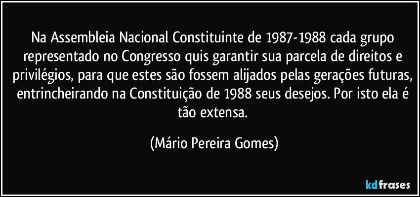 Na Assembleia Nacional Constituinte de 1987-1988 cada grupo representado no Congresso quis garantir sua parcela de direitos e privilégios, para que estes são fossem alijados pelas gerações futuras, entrincheirando na Constituição de 1988 seus desejos. Por isto ela é tão extensa. (Mário Pereira Gomes)