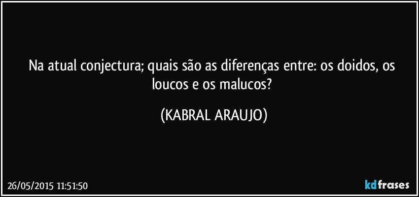 Na atual conjectura; quais são as diferenças entre: os doidos, os loucos e os malucos? (KABRAL ARAUJO)