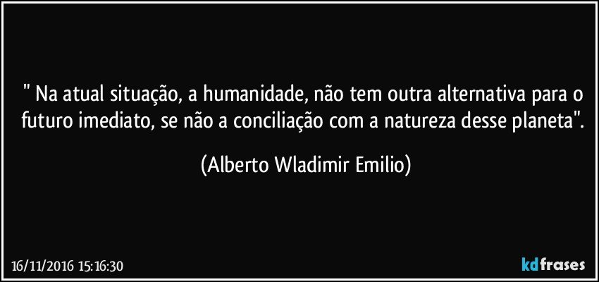 " Na atual situação, a humanidade, não tem outra alternativa para o futuro imediato, se não a conciliação  com a natureza desse planeta". (Alberto Wladimir Emilio)