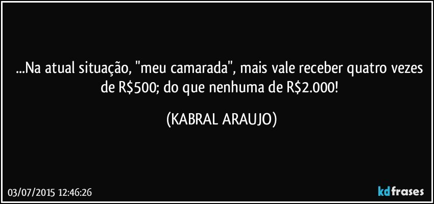 ...Na atual situação, "meu camarada", mais vale receber quatro vezes de R$500; do que nenhuma de R$2.000! (KABRAL ARAUJO)