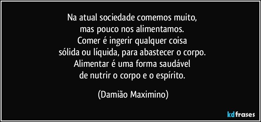 Na atual sociedade comemos muito, 
mas pouco nos alimentamos. 
Comer é ingerir qualquer coisa 
sólida ou líquida, para abastecer o corpo. 
Alimentar é uma forma saudável 
de nutrir o corpo e o espírito. (Damião Maximino)