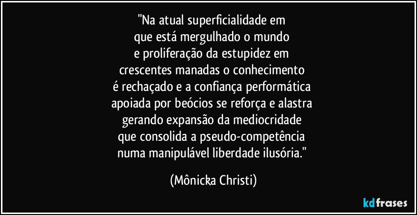"Na atual superficialidade em 
que está mergulhado o mundo 
e proliferação da estupidez em 
crescentes manadas o conhecimento 
é rechaçado e a confiança performática 
apoiada por beócios se reforça e alastra 
gerando expansão da mediocridade 
que consolida a pseudo-competência 
numa manipulável liberdade ilusória." (Mônicka Christi)