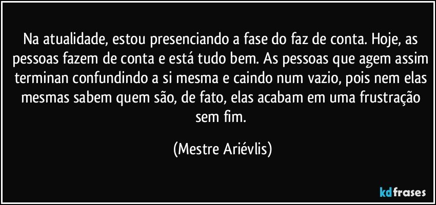 Na atualidade, estou presenciando a fase do faz de conta. Hoje, as pessoas fazem de conta e está tudo bem. As pessoas que agem assim terminan confundindo a si mesma e caindo num vazio, pois nem elas mesmas sabem quem são, de fato, elas acabam em uma frustração sem fim. (Mestre Ariévlis)