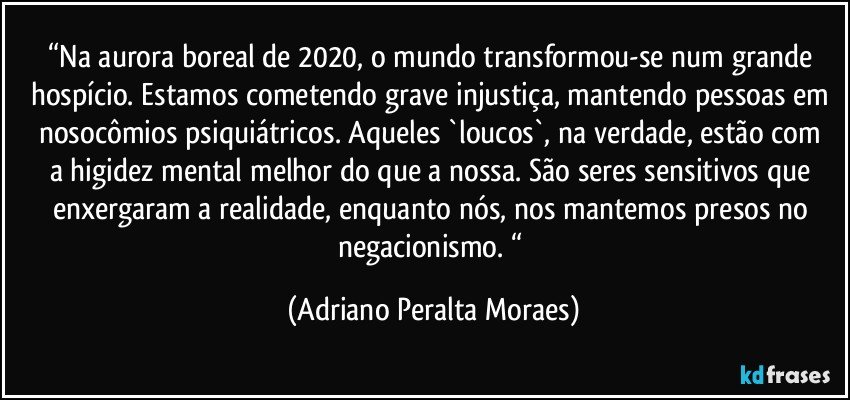 “Na aurora boreal de 2020, o mundo transformou-se num grande hospício. Estamos cometendo grave injustiça, mantendo pessoas em nosocômios psiquiátricos.  Aqueles `loucos`,  na verdade, estão com  a higidez mental melhor do que a nossa. São seres sensitivos que enxergaram a realidade, enquanto nós, nos mantemos presos no negacionismo. “ (Adriano Peralta Moraes)