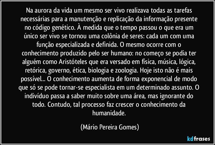 Na aurora da vida um mesmo ser vivo realizava todas as tarefas necessárias para a manutenção e replicação da informação presente no código genético. À medida que o tempo passou o que era um único ser vivo se tornou uma colônia de seres: cada um com uma função especializada e definida. O mesmo ocorre com o conhecimento produzido pelo ser humano: no começo se podia ter alguém como Aristóteles que era versado em física, música, lógica, retórica, governo, ética, biologia e zoologia. Hoje isto não é mais possível... O conhecimento aumenta de forma exponencial de modo que só se pode tornar-se especialista em um determinado assunto. O indivíduo passa a saber muito sobre uma área, mas ignorante do todo. Contudo, tal processo faz crescer o conhecimento da humanidade. (Mário Pereira Gomes)