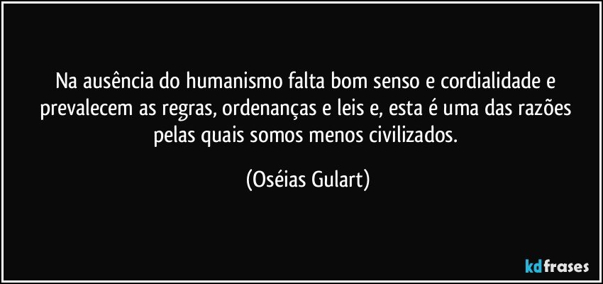 Na ausência do humanismo falta bom senso e cordialidade e prevalecem as regras, ordenanças e leis e, esta é uma das razões pelas quais somos menos civilizados. (Oséias Gulart)