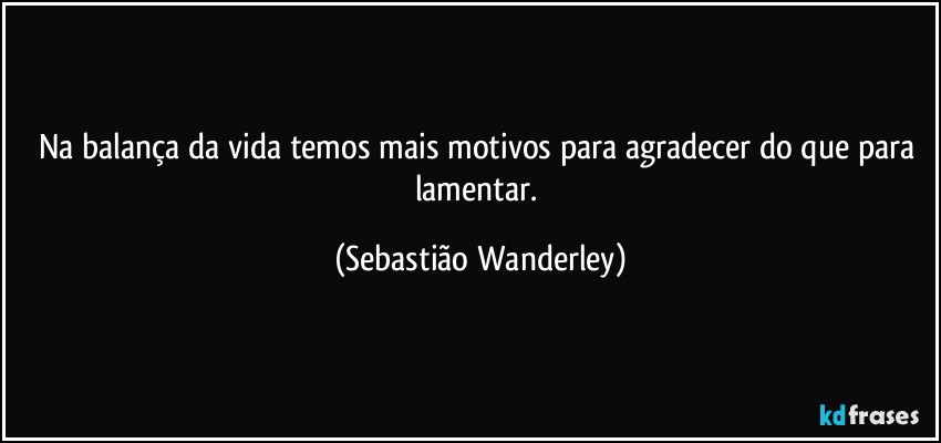 Na balança da vida temos mais motivos para agradecer do que para lamentar. (Sebastião Wanderley)