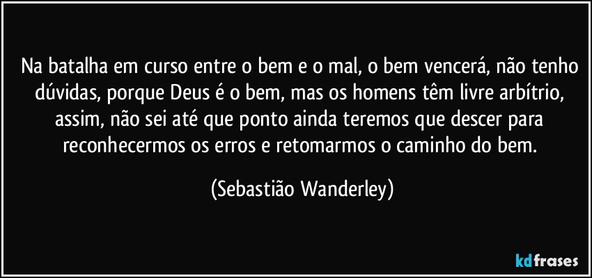 Na batalha em curso entre o bem e o mal, o bem vencerá, não tenho dúvidas, porque Deus é o bem, mas os homens têm livre arbítrio, assim, não sei até que ponto ainda teremos que descer para reconhecermos os erros e retomarmos o caminho do bem. (Sebastião Wanderley)