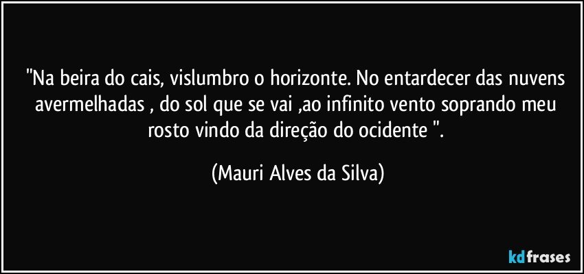 "Na beira do cais, vislumbro o horizonte. No entardecer das nuvens avermelhadas , do sol  que se vai ,ao infinito vento soprando meu rosto vindo da direção do ocidente ". (Mauri Alves da Silva)