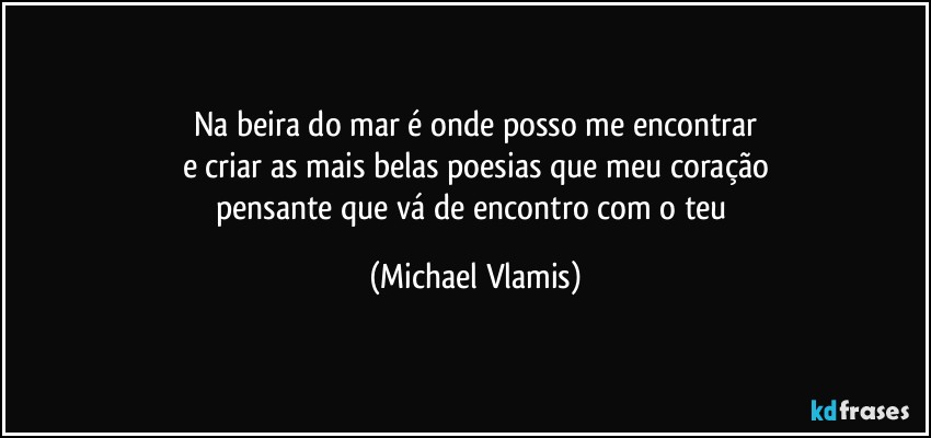 Na beira do mar é onde posso me encontrar
e criar as mais belas poesias que meu coração
pensante que vá de encontro com o teu (Michael Vlamis)