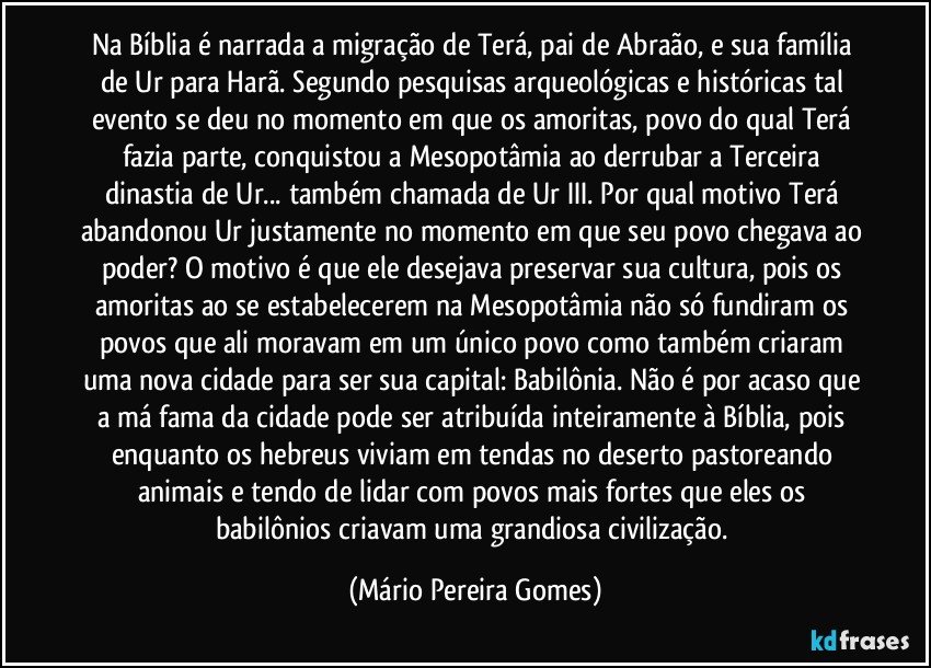 Na Bíblia é narrada a migração de Terá, pai de Abraão, e sua família de Ur para Harã. Segundo pesquisas arqueológicas e históricas tal evento se deu no momento em que os amoritas, povo do qual Terá fazia parte, conquistou a Mesopotâmia ao derrubar a Terceira dinastia de Ur... também chamada de Ur III. Por qual motivo Terá abandonou Ur justamente no momento em que seu povo chegava ao poder? O motivo é que ele desejava preservar sua cultura, pois os amoritas ao se estabelecerem na Mesopotâmia não só fundiram os povos que ali moravam em um único povo como também criaram uma nova cidade para ser sua capital: Babilônia. Não é por acaso que a má fama da cidade pode ser atribuída inteiramente à Bíblia, pois enquanto os hebreus viviam em tendas no deserto pastoreando animais e tendo de lidar com povos mais fortes que eles os babilônios criavam uma grandiosa civilização. (Mário Pereira Gomes)