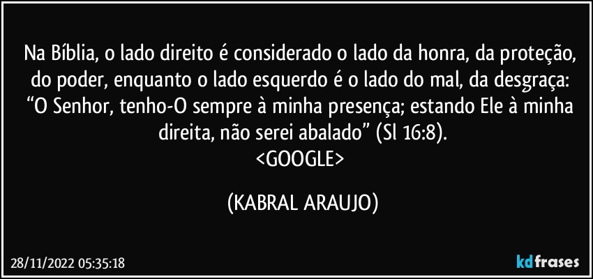 Na Bíblia, o lado direito é considerado o lado da honra, da proteção, do poder, enquanto o lado esquerdo é o lado do mal, da desgraça: 
“O Senhor, tenho-O sempre à minha presença; estando Ele à minha direita, não serei abalado” (Sl 16:8).
<GOOGLE> (KABRAL ARAUJO)